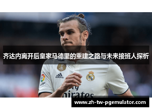 齐达内离开后皇家马德里的重建之路与未来接班人探析 齐达内离开后皇家马德里的重建之路与未来接班人探析