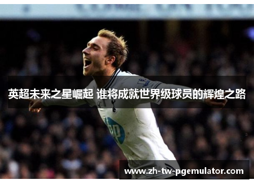 英超未来之星崛起 谁将成就世界级球员的辉煌之路 英超未来之星崛起 谁将成就世界级球员的辉煌之路