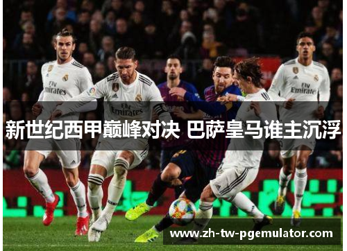 新世纪西甲巅峰对决 巴萨皇马谁主沉浮 新世纪西甲巅峰对决 巴萨皇马谁主沉浮