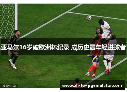 亚马尔16岁破欧洲杯纪录 成历史最年轻进球者 亚马尔16岁破欧洲杯纪录 成历史最年轻进球者