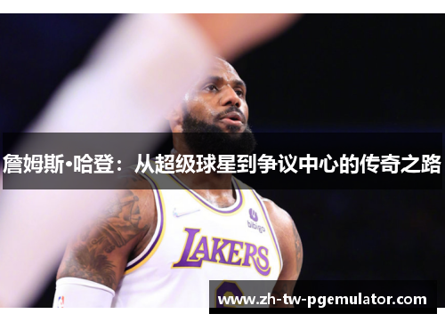 詹姆斯·哈登:从超级球星到争议中心的传奇之路 詹姆斯·哈登:从超级球星到争议中心的传奇之路