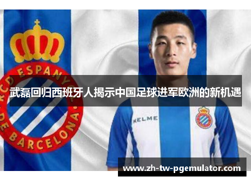 武磊回归西班牙人揭示中国足球进军欧洲的新机遇 武磊回归西班牙人揭示中国足球进军欧洲的新机遇