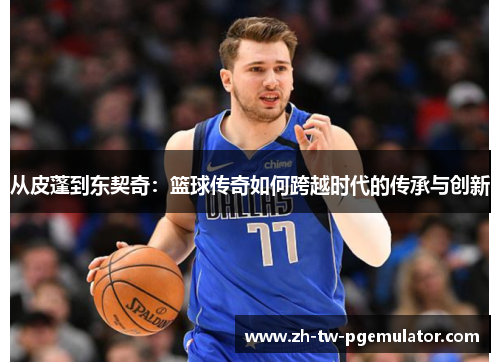 从皮蓬到东契奇:篮球传奇如何跨越时代的传承与创新 从皮蓬到东契奇:篮球传奇如何跨越时代的传承与创新