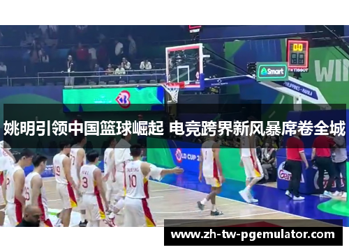 姚明引领中国篮球崛起 电竞跨界新风暴席卷全城 姚明引领中国篮球崛起 电竞跨界新风暴席卷全城