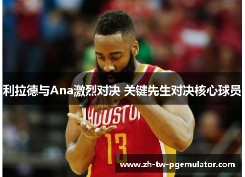 利拉德与Ana激烈对决 关键先生对决核心球员 利拉德与Ana激烈对决 关键先生对决核心球员