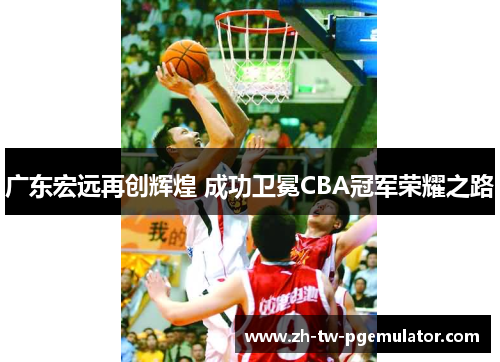 广东宏远再创辉煌 成功卫冕CBA冠军荣耀之路 广东宏远再创辉煌 成功卫冕CBA冠军荣耀之路