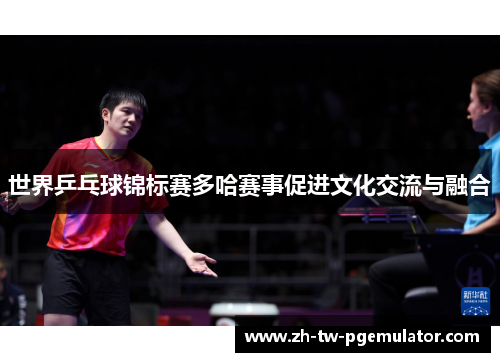 世界乒乓球锦标赛多哈赛事促进文化交流与融合
