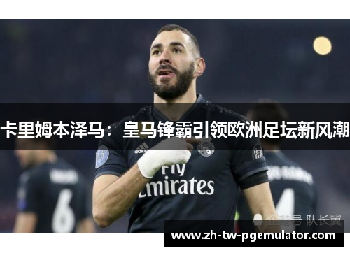 卡里姆本泽马：皇马锋霸引领欧洲足坛新风潮