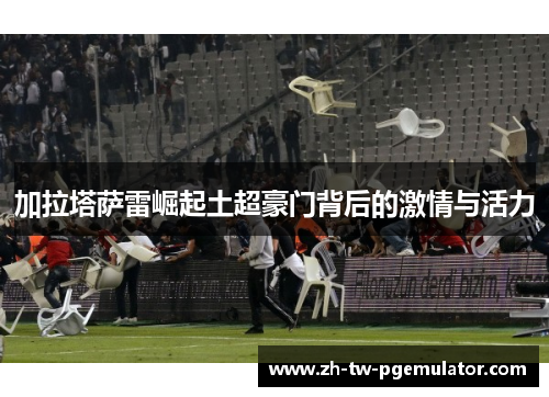 加拉塔萨雷崛起土超豪门背后的激情与活力 加拉塔萨雷崛起土超豪门背后的激情与活力