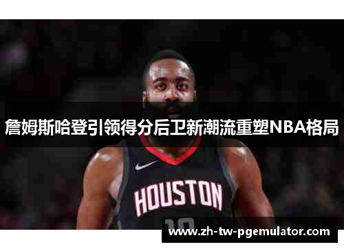 詹姆斯哈登引领得分后卫新潮流重塑NBA格局 詹姆斯哈登引领得分后卫新潮流重塑NBA格局