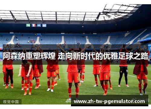 阿森纳重塑辉煌 走向新时代的优雅足球之路 阿森纳重塑辉煌 走向新时代的优雅足球之路