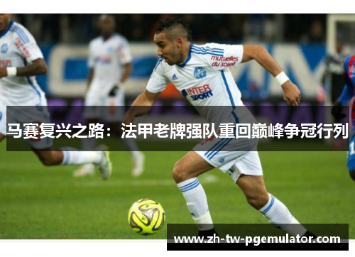 马赛复兴之路：法甲老牌强队重回巅峰争冠行列