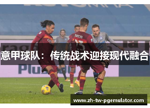 意甲球队:传统战术迎接现代融合 意甲球队:传统战术迎接现代融合