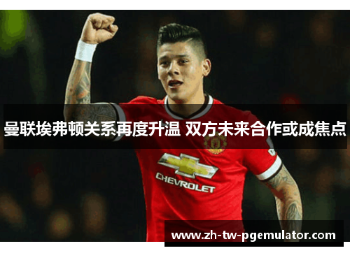 曼联埃弗顿关系再度升温 双方未来合作或成焦点