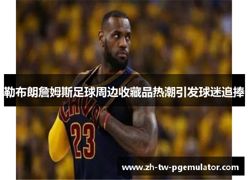 勒布朗詹姆斯足球周边收藏品热潮引发球迷追捧 勒布朗詹姆斯足球周边收藏品热潮引发球迷追捧