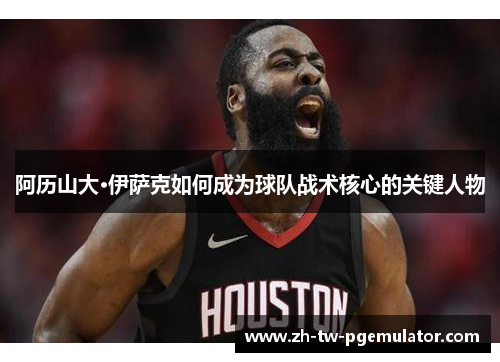 阿历山大·伊萨克如何成为球队战术核心的关键人物 阿历山大·伊萨克如何成为球队战术核心的关键人物