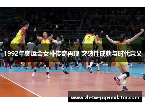 1992年奥运会女排传奇再现 突破性成就与时代意义 1992年奥运会女排传奇再现 突破性成就与时代意义