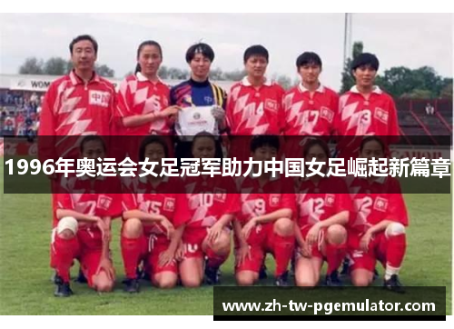 1996年奥运会女足冠军助力中国女足崛起新篇章